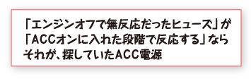 「エンジンオフで無反応だったヒューズ」が「ＡＣＣオンに入れた段階で反応する」ならそれが、探していたＡＣＣ電源