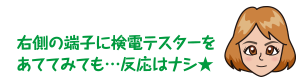 右側の端子に検電テスターをあててみても…反応はナシ★