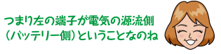 つまり左の端子が電気の源流側（バッテリー側）ということなのね