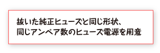 抜いた純正ヒューズと同じ形状、同じアンペア数のヒューズ電源を用意