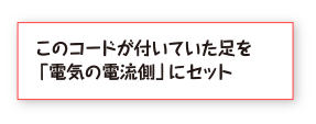 このコードが付いていた足を「電気の電流側」にセット