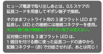 ヒューズ電源で取り出しあとは、0.5スケアの延長コードを用意してギボシ端子で接続。そのままフットライト用の3連フラットLEDまで延長し、LEDとの接続には接続コネクターを使用。※LED側の線が細線なのでギボシ端子は使えない。反対側に付ける3連フラットLEDは、1個目を付ける際に使った延長コードの途中から配線コネクター（赤）で分岐させれば、あとは同じ！