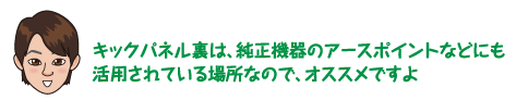 キックパネル裏は、純正機器のアースポイントなどにも活用されている場所なので、オススメですよ