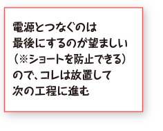 電源とつなぐのは最後にするのが望ましい（※ショートを防止できる）ので、コレは放置して次の工程に進む