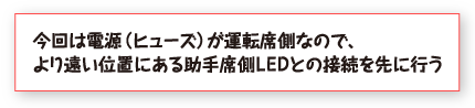 今回は電源（ヒューズ）が運転席側なので、より遠い位置にある助手席側ＬＥＤとの接続を先に行う