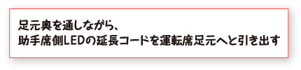 足元奥を通しながら、助手席側ＬＥＤの延長コードを運転席足元へと引き出す