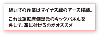 続いての作業はマイナス線のアース接続。これは運転席側足元のキックパネルを外して、裏に付けるのがオススメ