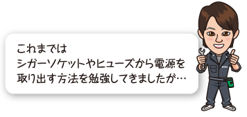 これまではシガーソケットやヒューズから電源を取り出す方法を勉強してきましたが…