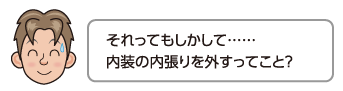 それってもしかして……内装の内張りを外すってこと？