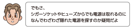 でもさ、シガーソケットやヒューズからでも電源は取れるのになんでわざわざ隠れた電源を探すのか疑問だよ