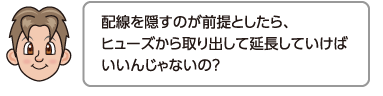 配線を隠すのが前提としたら、ヒューズから取り出して延長していけばいいんじゃないの？