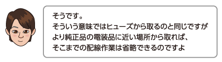 そうです。そういう意味ではヒューズから取るのと同じですがより純正品の電装品に近い場所から取れば、そこまでの配線作業は省略できるのですよ