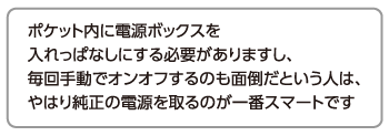 ポケット内に電源ボックスを入れっぱなしにする必要がありますし、毎回手動でオンオフするのも面倒だという人は、やはり純正の電源を取るのが一番スマートです