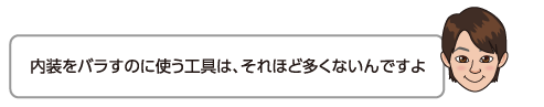 内装をバラすのに使う工具は、それほど多くないんですよ