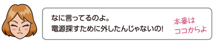 なに言ってるのよ。電源探すために外したんじゃないの！