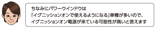 ちなみにパワーウインドウは「イグニッションオンで使えるようになる」車種が多いので、イグニッションオン電源が来ている可能性が高いと言えます