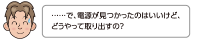 ……で、電源が見つかったのはいいけど、どうやって取り出すの？