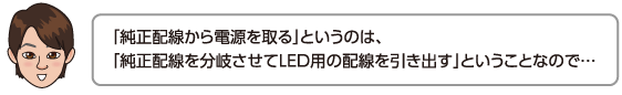 「純正配線から電源を取る」というのは、「純正配線を分岐させてLED用の配線を引き出す」ということなので…