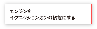 エンジンをイグニッションオンの状態にする