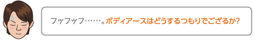 フッフッフ……。ボディアースはどうするつもりでござるか？