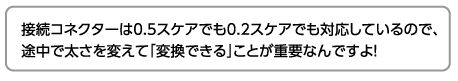 接続コネクターは0.5スケアでも0.2スケアでも対応しているので、途中で太さを変えて「変換できる」ことが重要なんですよ！