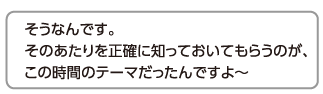 そうなんです。そのあたりを正確に知っておいてもらうのが、この時間のテーマだったんですよ〜