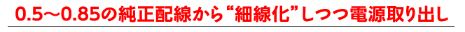 0.5〜0.85の純正配線から細線化しつつ電源取り出し