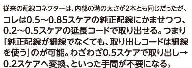 従来の配線コネクターは、内部の溝の太さが2本とも同じだったが、コレは0.5～0.85スケアの純正配線にかませつつ、0.2～0.5スケアの延長コードで取り出せる。つまり「純正配線が細線でなくても、取り出しコードは細線を使う」のが可能。わざわざ0.5スケアで取り出し→0.2スケアへ変換、といった手間が不要になる。