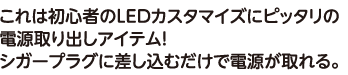 これは初心者のLEDカスタマイズにピッタリの電源取り出しアイテム！シガープラグに差し込むだけで電源が取れる。
