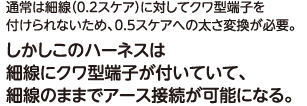 通常は細線（0.2スケア）に対してクワ型端子を付けられないため、0.5スケアへの太さ変換が必要。しかしこのハーネスは細線にクワ型端子が付いていて、細線のままでアース接続が可能になる。