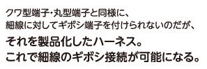 クワ型端子・丸型端子と同様に、細線に対してギボシ端子を付けられないのだが、それを製品化したハーネス。これで細線のギボシ接続が可能になる。