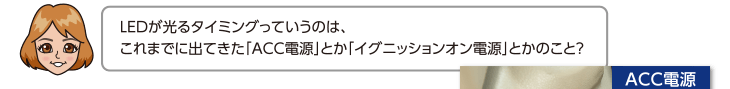 LEDが光るタイミングっていうのは、これまでに出てきた「ACC電源」とか「イグニッションオン電源」とかのこと？