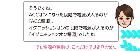 そうですね。ACCオンになった段階で電源が入るのが「ACC電源」、イグニッションオンの段階で電源が入るのが「イグニッションオン電源」でしたね