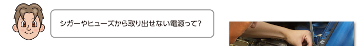 シガーやヒューズから取り出せない電源って？