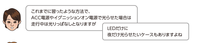 これまでに習ったような方法で、ACC電源やイグニッションオン電源で光らせた場合は走行中は光りっぱなしとなりますが、LEDだけに夜だけ光らせたいケースもありますよね