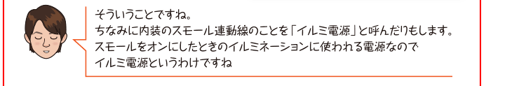 そういうことですね。ちなみに内装のスモール連動線のことを「イルミ電源」と呼んだりもします。スモールをオンにしたときのイルミネーションに使われる電源なのでイルミ電源というわけですね