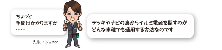 ちょっと手間はかかりますが……デッキやナビの裏からイルミ電源を探すのがどんな車種でも通用する方法なのです