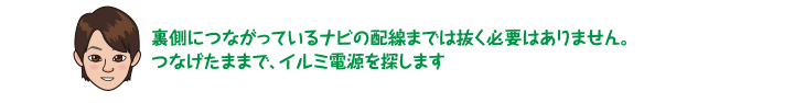 裏側につながっているナビの配線までは抜く必要はありません。つなげたままで、イルミ電源を探します