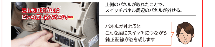 上側のパネルが取れたことで、スイッチパネル周辺のパネルが外せる。パネルが外れるとこんな風にスイッチにつながる純正配線が姿を現します