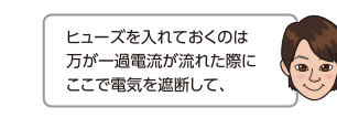 ヒューズを入れておくのは万が一過電流が流れた際にここで電気を遮断して、