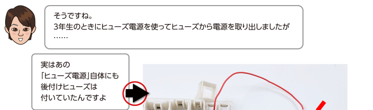 そうですね。3年生のときにヒューズ電源を使ってヒューズから電源を取り出しましたが、実はあの「ヒューズ電源」自体にも後付けヒューズは付いていたんですよ