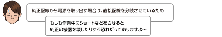 純正配線から電源を取り出す場合は、直接配線を分岐させているため、もしも作業中にショートなどをさせると純正の機器を壊したりする恐れだってありますよ〜