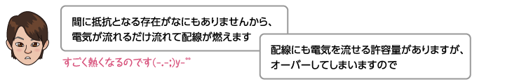 間に抵抗となる存在がなにもありませんから、電気が流れるだけ流れて配線が燃えます。配線にも電気を流せる許容量がありますが、オーバーしてしますので。すごく熱くなるのです(-.-;)y-゜゜