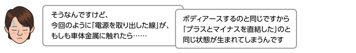 そうなんですけど、今回のように「電源を取り出した線」が、もしも車体金属に触れたら……ボディアースするのと同じですから「プラスとマイナスを直結した」のと同じ状態が生まれてしまうんです