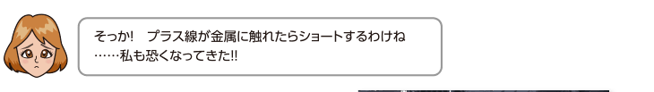 そっか！プラス線が金属に触れたらショートするわけね……私も恐くなってきた!!