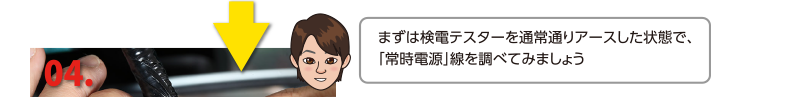 まずは検電テスターを通常通りアースした状態で、「常時電源」線を調べてみましょう