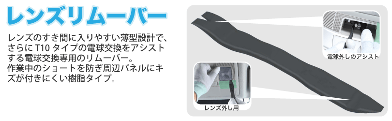 レンズのすき間に入りやすい薄型設計で、さらにT10タイプの電球交換をアシストする電球交換専用のリムーバー。作業中のショートを防ぎ周辺パネルにキズが付きにくい樹脂タイプ。