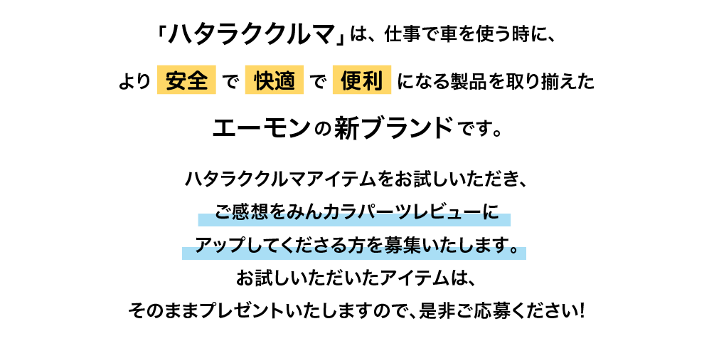 「ハタラククルマ」は、仕事で車を使う時に、より安全で快適で便利になる製品を取り揃えたエーモンの新ブランドです。ハタラククルマアイテムをお試しいただき、ご感想をみんカラパーツレビューにアップしてくださる方を募集いたします。お試しいただいたアイテムはそのままプレゼントいたしますので、是非ご応募ください!