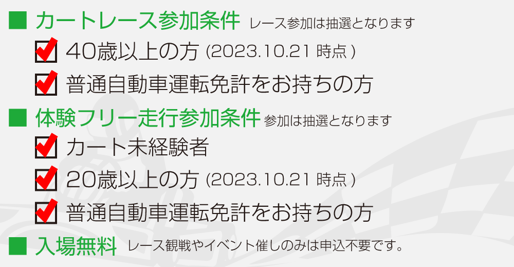 レース・体験走行参加条件：レースは４０歳以上の方で普通自動車免許をお持ちの方　体験走行はカート未経験の２０歳以上で普通自動車免許をお持ちの方　入場は無料（観戦、観覧は申込不要です）