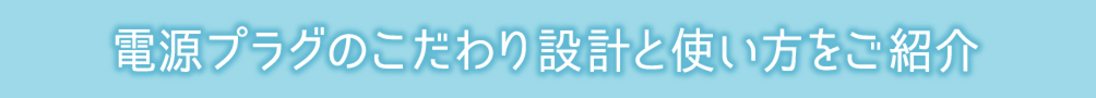 電源プラグのこだわり設計と使い方